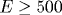 E\geq 500