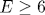 E\geq 6